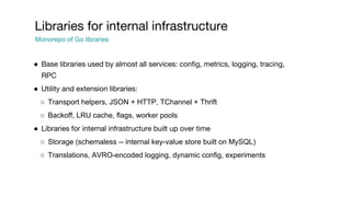 ● Base libraries used by almost all services: config, metrics, logging, tracing,
RPC
● Utility and extension libraries:
○ Transport helpers, JSON + HTTP, TChannel + Thrift
○ Backoff, LRU cache, flags, worker pools
● Libraries for internal infrastructure built up over time
○ Storage (schemaless -- internal key-value store built on MySQL)
○ Translations, AVRO-encoded logging, dynamic config, experiments
Libraries for internal infrastructure
Monorepo of Go libraries
 