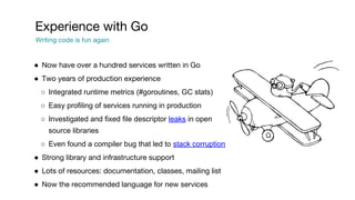 ● Now have over a hundred services written in Go
● Two years of production experience
○ Integrated runtime metrics (#goroutines, GC stats)
○ Easy profiling of services running in production
○ Investigated and fixed file descriptor leaks in open
source libraries
○ Even found a compiler bug that led to stack corruption
● Strong library and infrastructure support
● Lots of resources: documentation, classes, mailing list
● Now the recommended language for new services
Experience with Go
Writing code is fun again
 