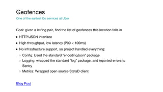Goal: given a lat/lng pair, find the list of geofences this location falls in
● HTTP/JSON interface
● High throughput, low latency (P99 < 100ms)
● No infrastructure support, so project handled everything:
○ Config: Used the standard “encoding/json” package
○ Logging: wrapped the standard “log” package, and reported errors to
Sentry
○ Metrics: Wrapped open source StatsD client
Blog Post
Geofences
One of the earliest Go services at Uber
 