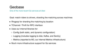 Goal: match riders to drivers, sharding the matching across machines
● Ringpop for sharding the matching by location
● TChannel / Thrift for RPC interface
● Uses our internal libraries for:
○ Config (both static, and dynamic configuration)
○ Logging (includes logging to disk, Kafka, and Sentry)
○ Metrics (reported to M3, our internal Metrics infrastructure)
● Much more infrastructure support for Go services
Geobase
One of the more recent Go services at Uber
 