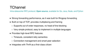 ● Strong forwarding performance, as it was built for Ringpop forwarding
● Built on top of TCP, provides multiplexing and framing
○ Supports out of order responses, no head of line blocking
○ Very simple protocol, easy to implement in multiple languages
● Provides high-level RPC features:
○ Timeouts, consistent retry semantics
○ Connection management and smart peer selection
● Integrates with Thrift as a first-class citizen
TChannel
Intra-datacenter RPC protocol. Open source, available for Go, Java, Node, and Python
 