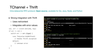 ● Strong integration with Thrift
○ Uses net/context
○ Integrates with error values
val, err := client.Get(ctx, key)
if err != nil {
switch err := err.(type) {
case *keyvalue.KeyNotFound:
// Handle Thrift exception
default:
// Unknown error
}
}
TChannel + Thrift
Intra-datacenter RPC protocol. Open source, available for Go, Java, Node, and Python
 