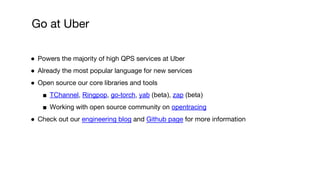 ● Powers the majority of high QPS services at Uber
● Already the most popular language for new services
● Open source our core libraries and tools
■ TChannel, Ringpop, go-torch, yab (beta), zap (beta)
■ Working with open source community on opentracing
● Check out our engineering blog and Github page for more information
Go at Uber
 