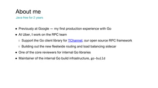 ● Previously at Google — my first production experience with Go
● At Uber, I work on the RPC team
○ Support the Go client library for TChannel, our open source RPC framework
○ Building out the new fleetwide routing and load balancing sidecar
● One of the core reviewers for internal Go libraries
● Maintainer of the internal Go build infrastructure, go-build
About me
Java-free for 2 years
 