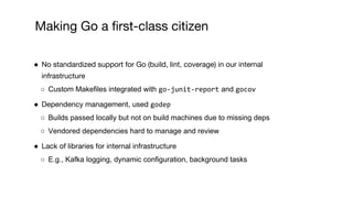 ● No standardized support for Go (build, lint, coverage) in our internal
infrastructure
○ Custom Makefiles integrated with go-junit-report and gocov
● Dependency management, used godep
○ Builds passed locally but not on build machines due to missing deps
○ Vendored dependencies hard to manage and review
● Lack of libraries for internal infrastructure
○ E.g., Kafka logging, dynamic configuration, background tasks
Making Go a first-class citizen
 