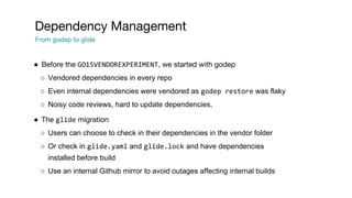 ● Before the GO15VENDOREXPERIMENT, we started with godep
○ Vendored dependencies in every repo
○ Even internal dependencies were vendored as godep restore was flaky
○ Noisy code reviews, hard to update dependencies,
● The glide migration
○ Users can choose to check in their dependencies in the vendor folder
○ Or check in glide.yaml and glide.lock and have dependencies
installed before build
○ Use an internal Github mirror to avoid outages affecting internal builds
Dependency Management
From godep to glide
 