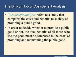 Copyright © 2004 South-Western
The Difficult Job of Cost-Benefit Analysis
• Cost benefit analysis refers to a study that
compares the costs and benefits to society of
providing a public good.
• In order to decide whether to provide a public
good or not, the total benefits of all those who
use the good must be compared to the costs of
providing and maintaining the public good.
 