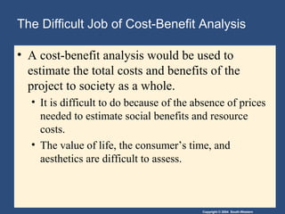 Copyright © 2004 South-Western
The Difficult Job of Cost-Benefit Analysis
• A cost-benefit analysis would be used to
estimate the total costs and benefits of the
project to society as a whole.
• It is difficult to do because of the absence of prices
needed to estimate social benefits and resource
costs.
• The value of life, the consumer’s time, and
aesthetics are difficult to assess.
 