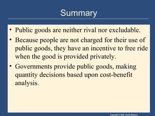 Copyright © 2004 South-Western
Summary
• Public goods are neither rival nor excludable.
• Because people are not charged for their use of
public goods, they have an incentive to free ride
when the good is provided privately.
• Governments provide public goods, making
quantity decisions based upon cost-benefit
analysis.
 