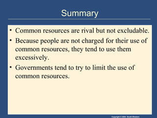 Copyright © 2004 South-Western
Summary
• Common resources are rival but not excludable.
• Because people are not charged for their use of
common resources, they tend to use them
excessively.
• Governments tend to try to limit the use of
common resources.
 