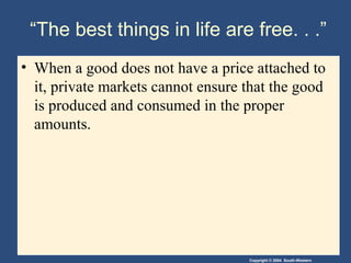 Copyright © 2004 South-Western
“The best things in life are free. . .”
• When a good does not have a price attached to
it, private markets cannot ensure that the good
is produced and consumed in the proper
amounts.
 
