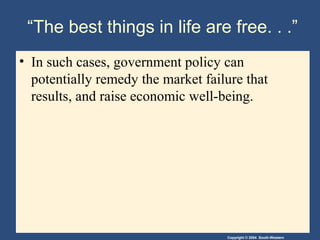 Copyright © 2004 South-Western
“The best things in life are free. . .”
• In such cases, government policy can
potentially remedy the market failure that
results, and raise economic well-being.
 