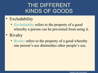 Copyright © 2004 South-Western
THE DIFFERENT
KINDS OF GOODS
• Excludability
• Excludability refers to the property of a good
whereby a person can be prevented from using it.
• Rivalry
• Rivalry refers to the property of a good whereby
one person’s use diminishes other people’s use.
 