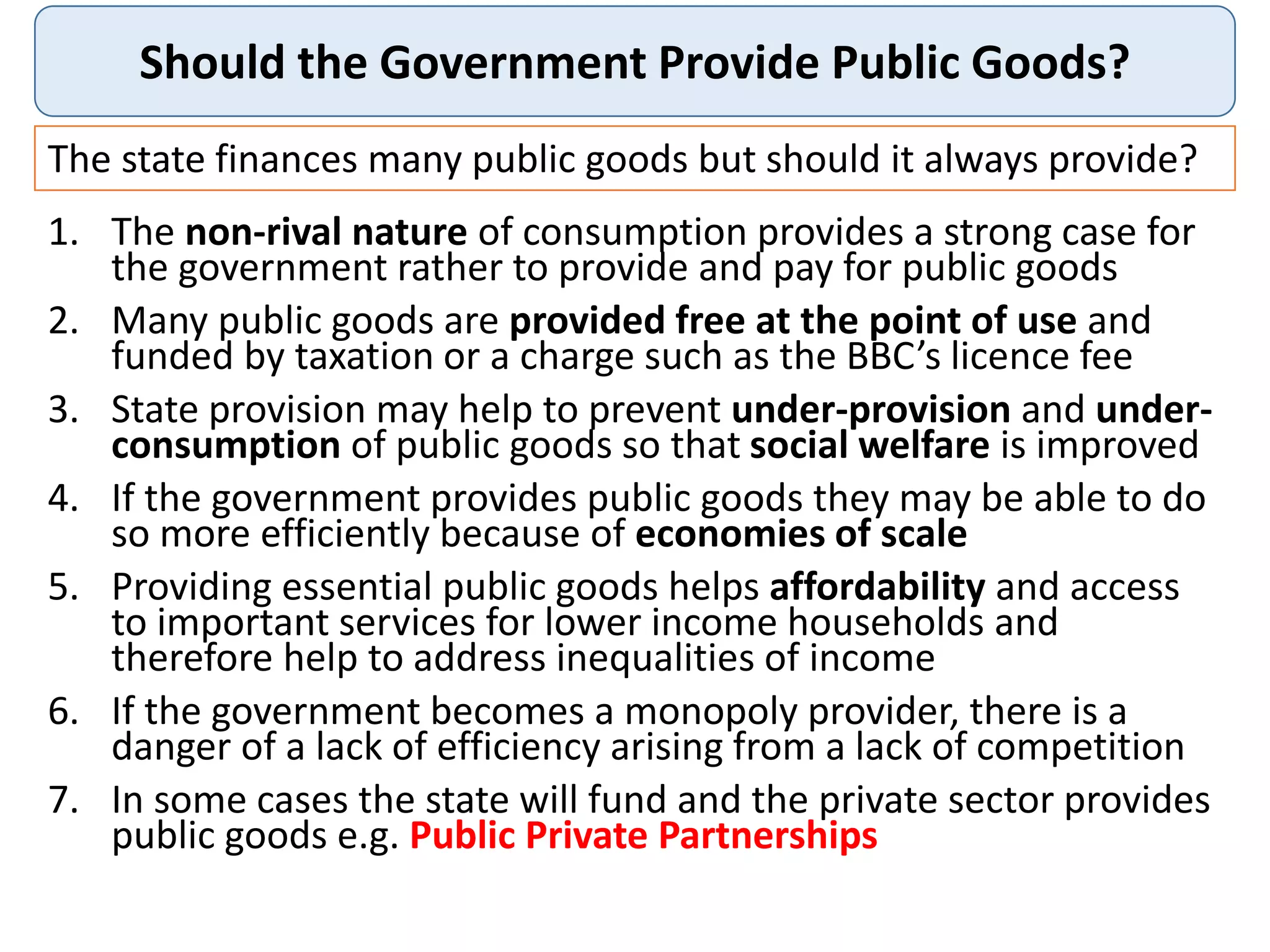 Should the Government Provide Public Goods?
The state finances many public goods but should it always provide?
1. The non-rival nature of consumption provides a strong case for
the government rather to provide and pay for public goods
2. Many public goods are provided free at the point of use and
funded by taxation or a charge such as the BBC’s licence fee
3. State provision may help to prevent under-provision and under-
consumption of public goods so that social welfare is improved
4. If the government provides public goods they may be able to do
so more efficiently because of economies of scale
5. Providing essential public goods helps affordability and access
to important services for lower income households and
therefore help to address inequalities of income
6. If the government becomes a monopoly provider, there is a
danger of a lack of efficiency arising from a lack of competition
7. In some cases the state will fund and the private sector provides
public goods e.g. Public Private Partnerships
 