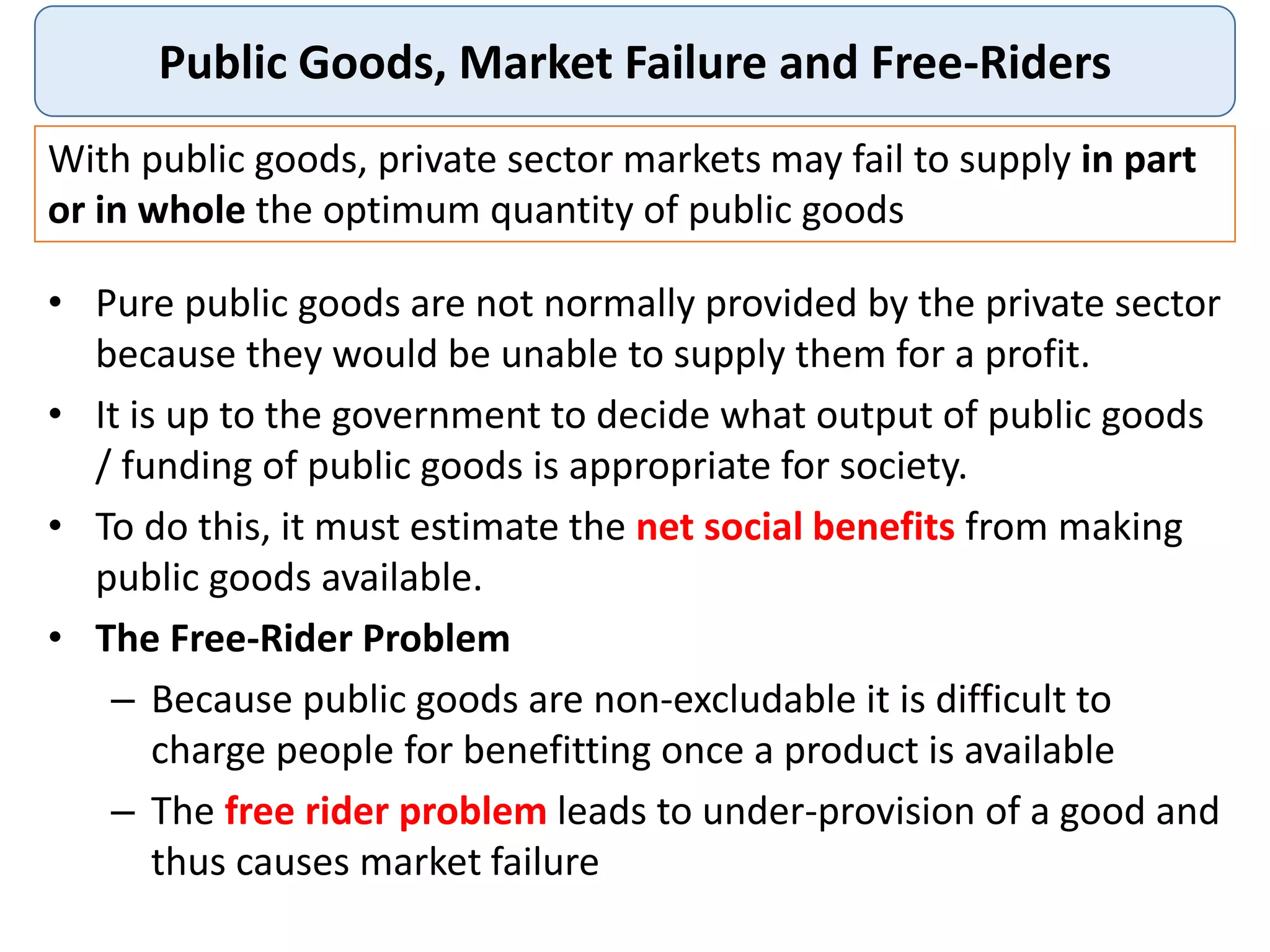 Public Goods, Market Failure and Free-Riders
• Pure public goods are not normally provided by the private sector
because they would be unable to supply them for a profit.
• It is up to the government to decide what output of public goods
/ funding of public goods is appropriate for society.
• To do this, it must estimate the net social benefits from making
public goods available.
• The Free-Rider Problem
– Because public goods are non-excludable it is difficult to
charge people for benefitting once a product is available
– The free rider problem leads to under-provision of a good and
thus causes market failure
With public goods, private sector markets may fail to supply in part
or in whole the optimum quantity of public goods
 