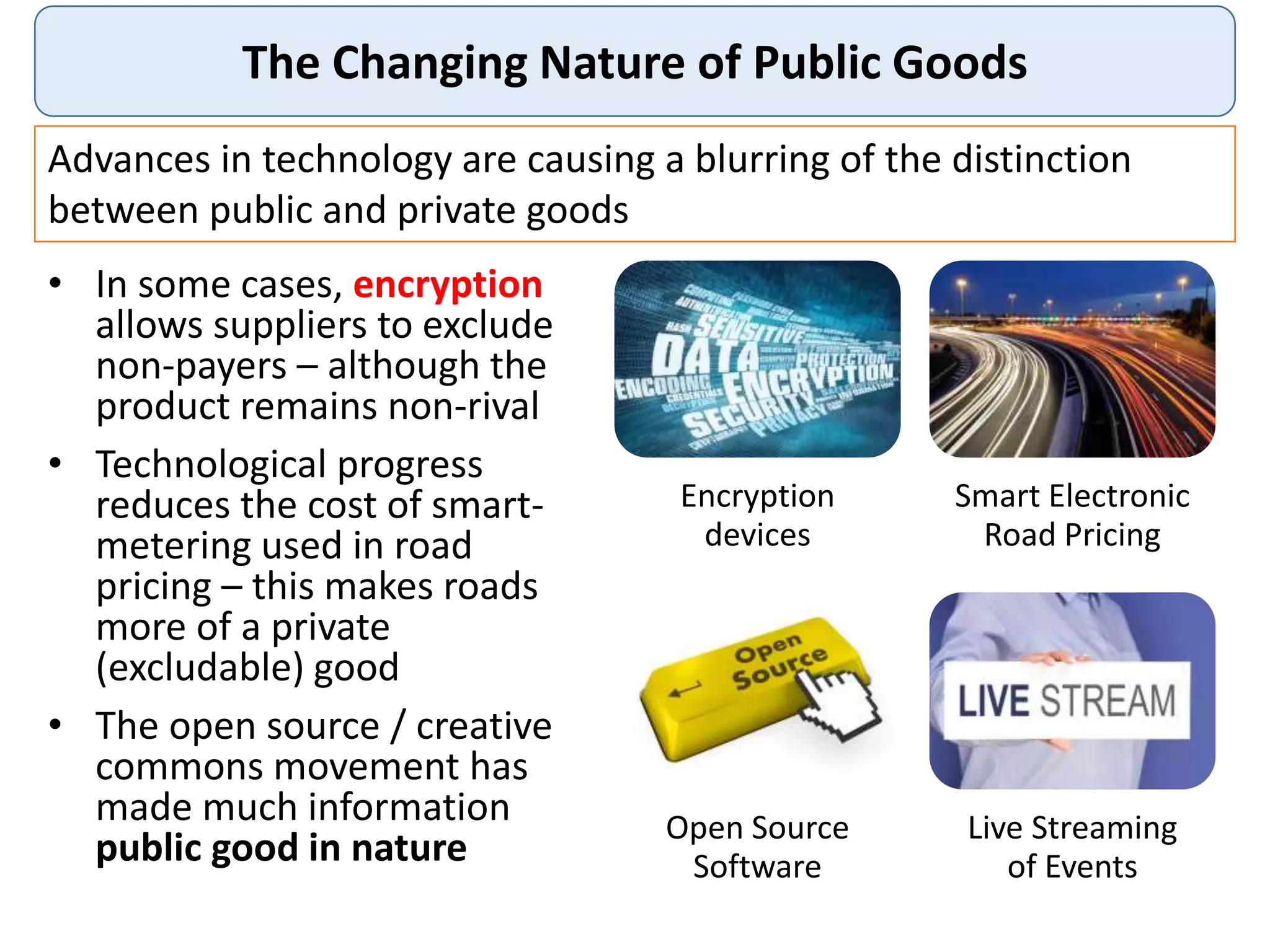 The Changing Nature of Public Goods
Advances in technology are causing a blurring of the distinction
between public and private goods
Encryption
devices
Smart Electronic
Road Pricing
Open Source
Software
Live Streaming
of Events
• In some cases, encryption
allows suppliers to exclude
non-payers – although the
product remains non-rival
• Technological progress
reduces the cost of smart-
metering used in road
pricing – this makes roads
more of a private
(excludable) good
• The open source / creative
commons movement has
made much information
public good in nature
 