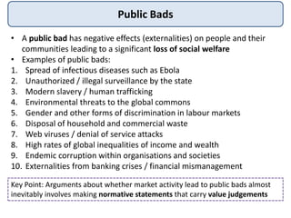 Public Bads
• A public bad has negative effects (externalities) on people and their
communities leading to a significant loss of social welfare
• Examples of public bads:
1. Spread of infectious diseases such as Ebola
2. Unauthorized / illegal surveillance by the state
3. Modern slavery / human trafficking
4. Environmental threats to the global commons
5. Gender and other forms of discrimination in labour markets
6. Disposal of household and commercial waste
7. Web viruses / denial of service attacks
8. High rates of global inequalities of income and wealth
9. Endemic corruption within organisations and societies
10. Externalities from banking crises / financial mismanagement
Key Point: Arguments about whether market activity lead to public bads almost
inevitably involves making normative statements that carry value judgements
 