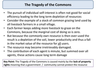 The Tragedy of the Commons
• The pursuit of individual self-interest is often not good for social
efficiency leading to the long term depletion of resources
• Consider the example of a stock of common grazing land used by
all livestock farmers in a small village.
• Each farmer keeps adding more livestock to graze on the
Commons, because the marginal cost of doing so is zero.
• But because the commonly own resource is then over-used the
result is a depletion of the soil, lower productivity and thus a fall
in the market value of the resource for all users.
• The resource may become irretrievably damaged.
• The contribution of each agent is minute, but summed over all
agents, these actions cause long term damage
Key Point: The Tragedy of the Commons is caused mainly by the lack of property
rights meaning that a government / community cannot protect the resource
 