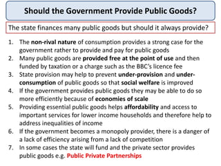 Should the Government Provide Public Goods?
The state finances many public goods but should it always provide?
1. The non-rival nature of consumption provides a strong case for the
government rather to provide and pay for public goods
2. Many public goods are provided free at the point of use and then
funded by taxation or a charge such as the BBC’s licence fee
3. State provision may help to prevent under-provision and under-
consumption of public goods so that social welfare is improved
4. If the government provides public goods they may be able to do so
more efficiently because of economies of scale
5. Providing essential public goods helps affordability and access to
important services for lower income households and therefore help to
address inequalities of income
6. If the government becomes a monopoly provider, there is a danger of
a lack of efficiency arising from a lack of competition
7. In some cases the state will fund and the private sector provides
public goods e.g. Public Private Partnerships
 