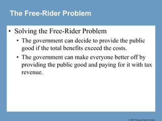 © 2007 Thomson South-Western
The Free-Rider Problem
• Solving the Free-Rider Problem
• The government can decide to provide the public
good if the total benefits exceed the costs.
• The government can make everyone better off by
providing the public good and paying for it with tax
revenue.
 
