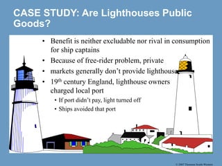 © 2007 Thomson South-Western
CASE STUDY: Are Lighthouses Public
Goods?
• Benefit is neither excludable nor rival in consumption
for ship captains
• Because of free-rider problem, private
• markets generally don’t provide lighthouses
• 19th century England, lighthouse owners
charged local port
• If port didn’t pay, light turned off
• Ships avoided that port
 