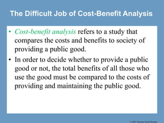 © 2007 Thomson South-Western
The Difficult Job of Cost-Benefit Analysis
• Cost-benefit analysis refers to a study that
compares the costs and benefits to society of
providing a public good.
• In order to decide whether to provide a public
good or not, the total benefits of all those who
use the good must be compared to the costs of
providing and maintaining the public good.
 