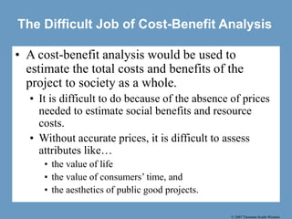 © 2007 Thomson South-Western
The Difficult Job of Cost-Benefit Analysis
• A cost-benefit analysis would be used to
estimate the total costs and benefits of the
project to society as a whole.
• It is difficult to do because of the absence of prices
needed to estimate social benefits and resource
costs.
• Without accurate prices, it is difficult to assess
attributes like…
• the value of life
• the value of consumers’ time, and
• the aesthetics of public good projects.
 