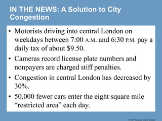 © 2007 Thomson South-Western
IN THE NEWS: A Solution to City
Congestion
• Motorists driving into central London on
weekdays between 7:00 A.M. and 6:30 P.M. pay a
daily tax of about $9.50.
• Cameras record license plate numbers and
nonpayers are charged stiff penalties.
• Congestion in central London has decreased by
30%.
• 50,000 fewer cars enter the eight square mile
“restricted area” each day.
 