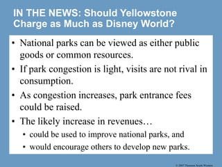 © 2007 Thomson South-Western
IN THE NEWS: Should Yellowstone
Charge as Much as Disney World?
• National parks can be viewed as either public
goods or common resources.
• If park congestion is light, visits are not rival in
consumption.
• As congestion increases, park entrance fees
could be raised.
• The likely increase in revenues…
• could be used to improve national parks, and
• would encourage others to develop new parks.
 