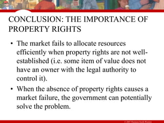 © 2007 Thomson South-Western
CONCLUSION: THE IMPORTANCE OF
PROPERTY RIGHTS
• The market fails to allocate resources
efficiently when property rights are not well-
established (i.e. some item of value does not
have an owner with the legal authority to
control it).
• When the absence of property rights causes a
market failure, the government can potentially
solve the problem.
 