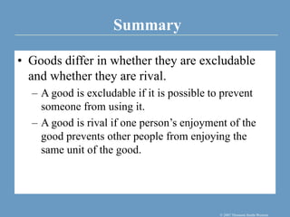 Summary
© 2007 Thomson South-Western
• Goods differ in whether they are excludable
and whether they are rival.
– A good is excludable if it is possible to prevent
someone from using it.
– A good is rival if one person’s enjoyment of the
good prevents other people from enjoying the
same unit of the good.
 