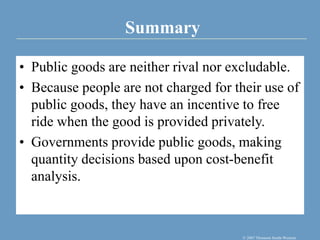 Summary
© 2007 Thomson South-Western
• Public goods are neither rival nor excludable.
• Because people are not charged for their use of
public goods, they have an incentive to free
ride when the good is provided privately.
• Governments provide public goods, making
quantity decisions based upon cost-benefit
analysis.
 