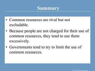 Summary
© 2007 Thomson South-Western
• Common resources are rival but not
excludable.
• Because people are not charged for their use of
common resources, they tend to use them
excessively.
• Governments tend to try to limit the use of
common resources.
 