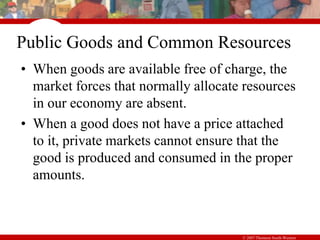 © 2007 Thomson South-Western
Public Goods and Common Resources
• When goods are available free of charge, the
market forces that normally allocate resources
in our economy are absent.
• When a good does not have a price attached
to it, private markets cannot ensure that the
good is produced and consumed in the proper
amounts.
 
