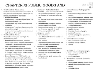  The Different Kinds of Goods-criteria
Goods can be divided in respect to various criteria. Of
them, the most important criteria in this chapter are
rivalry in consumption and excludability
o Rivalry in consumption
is the property of a good whereby one person’s use
diminishes other people’s use
Thus, such goods have limited amounts at a time
o Excludability
is the property of a good whereby a person can be
prevented from using it
In normal circumstances, this means that one must
pay for the use of such good
 The Different Kinds of Goods
There are four kinds of good according to the
abovementioned criteria
o Private Goods are most common, and are the
primary subject to much economic analysis. Even in
Chapters 4 to 9, we implicitly assumed that the
goods in subject were private goods
o Club goods do not have rivalry in consumption.
Thus, its quantity is not limited, but one must pay
for the use of it. Many software or digital products
are considered as club goods.
o Common Resources and Public Goods are not
excludable. One does not need to pay for these
kinds of products. These are the primary concerns
of this chapter. Because people cannot be charged
for the use of these goods, they are subject to
externalities and thus market failures. This is when
government intervention comes in handy
 Public Goods => The Free Rider Problem
o Free rider: a person who receives the benefit
of a good but does not have to pay for it
o The benefit of the society may exceed the
cost,
but as no one ‘has’ to pay for it, the money
isn’t collected
o Socially desirable things aren’t produced
because they are not profitable
o Government intervention: tax the public and
use the revenue to provide the good
o => make everyone better off
 Public goods - Examples
o National Defense
: one of the most fundamental needs to have
a government
o Basic Research
: different from patent-able technology, that
it goes into a pool of basic knowledge
 Public goods – Cost-benefit analysis
o Must be conducted by the government to
spend the taxes to appropriate places
o Difficulties arise because quantifying the
results is hard
o Without the price signals to observe the
benefits & cost
 Common Resources – The Tragedy of the
Commons
o Collective ownership depletes the limited
resource
o Because social and private incentives differ
o Private incentives to decrease consumption
of common goods are small because the
minority is only a small part of the whole
o => negative externality
 Common Resources – solutions
o Regulate allotment
o Internalize the externality e.g. tax
o Auction off resources
o Turn into private goods e.g. enclosure
movement
 Common Resources – examples
o Clean environment => pollution
o Congested roads @ rush hour
o Wildlife
 Market failures: unstable property rights
o No one is in responsibility for the
management of it
o Creates externalities
 Market failures: solutions by government
intervention
o Define property rights e.g. pollution permits
o Regulate private behavior e.g. hunting
permits
o Utilize tax revenue
CHAPTER XI PUBLIC GOODS AND
COMMON RESOURCES
131016
Antonio Fowl Stark
김강산
 