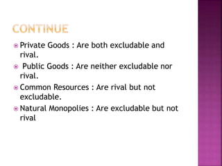  Private Goods : Are both excludable and
rival.
 Public Goods : Are neither excludable nor
rival.
 Common Resources : Are rival but not
excludable.
 Natural Monopolies : Are excludable but not
rival
 