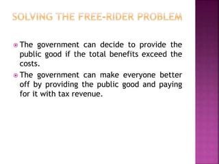  The government can decide to provide the
public good if the total benefits exceed the
costs.
 The government can make everyone better
off by providing the public good and paying
for it with tax revenue.
 