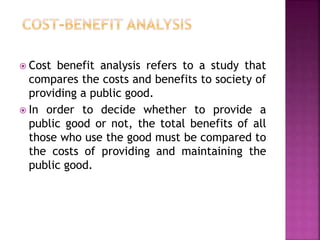  Cost benefit analysis refers to a study that
compares the costs and benefits to society of
providing a public good.
 In order to decide whether to provide a
public good or not, the total benefits of all
those who use the good must be compared to
the costs of providing and maintaining the
public good.
 