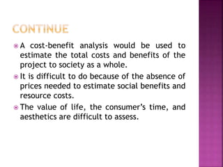  A cost-benefit analysis would be used to
estimate the total costs and benefits of the
project to society as a whole.
 It is difficult to do because of the absence of
prices needed to estimate social benefits and
resource costs.
 The value of life, the consumer’s time, and
aesthetics are difficult to assess.
 