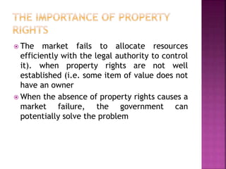  The market fails to allocate resources
efficiently with the legal authority to control
it). when property rights are not well
established (i.e. some item of value does not
have an owner
 When the absence of property rights causes a
market failure, the government can
potentially solve the problem
 