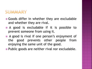  Goods differ in whether they are excludable
and whether they are rival.
 A good is excludable if it is possible to
prevent someone from using it.
 A good is rival if one person’s enjoyment of
the good prevents other people from
enjoying the same unit of the good.
 Public goods are neither rival nor excludable.
 
