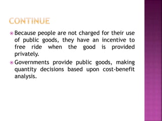  Because people are not charged for their use
of public goods, they have an incentive to
free ride when the good is provided
privately.
 Governments provide public goods, making
quantity decisions based upon cost-benefit
analysis.
 