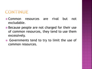  Common resources are rival but not
excludable.
 Because people are not charged for their use
of common resources, they tend to use them
excessively.
 Governments tend to try to limit the use of
common resources.
 