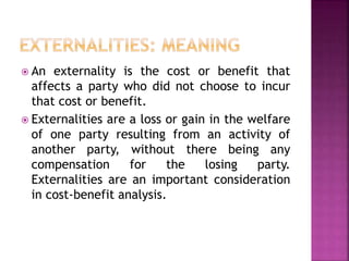  An externality is the cost or benefit that
affects a party who did not choose to incur
that cost or benefit.
 Externalities are a loss or gain in the welfare
of one party resulting from an activity of
another party, without there being any
compensation for the losing party.
Externalities are an important consideration
in cost-benefit analysis.
 
