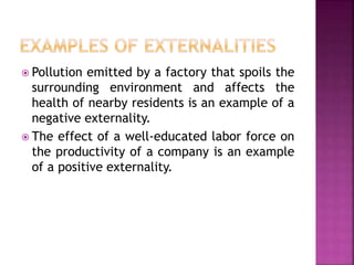  Pollution emitted by a factory that spoils the
surrounding environment and affects the
health of nearby residents is an example of a
negative externality.
 The effect of a well-educated labor force on
the productivity of a company is an example
of a positive externality.
 