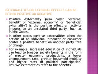  Positive externality (also called "external
benefit" or "external economy" or "beneficial
externality") is the positive effect an activity
imposes on an unrelated third party. Such as
Public Goods.
 In other words positive externalities when the
actions of an individual producer or consumer
confer a positive benefit on another party free
of charge.
 For example, increased education of individuals
can lead to broader society benefits in the form
of greater economic productivity, a lower
unemployment rate, greater household mobility
and higher rates of political participation.
Positive externalities refer to the benefits.
 