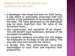  A beekeeper who keeps the bees for their honey.
A side effect or externality associated with such
activity is the pollination of surrounding crops by
the bees. The value generated by the pollination
may be more important than the value of the
harvested honey.
 The construction and operation of an airport.
This will benefit local businesses, because of the
increased accessibility.
 An industrial company providing first aid classes
for employees to increase on the job safety. This
may also save lives outside the factory.
 A foreign firm that demonstrates up-to-date
technologies to local firms and improves their
productivity.
 