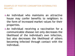  An individual who maintains an attractive
house may confer benefits to neighbors in
the form of increased market values for their
properties.
 An individual receiving a vaccination for a
communicable disease not only decreases the
likelihood of the individual's own infection,
but also decreases the likelihood of others
becoming infected through contact with the
individual.
 