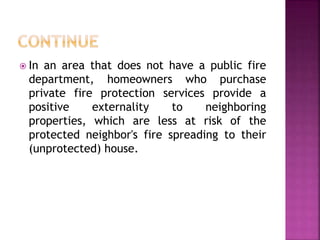  In an area that does not have a public fire
department, homeowners who purchase
private fire protection services provide a
positive externality to neighboring
properties, which are less at risk of the
protected neighbor's fire spreading to their
(unprotected) house.
 