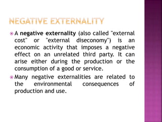  A negative externality (also called "external
cost" or "external diseconomy") is an
economic activity that imposes a negative
effect on an unrelated third party. It can
arise either during the production or the
consumption of a good or service.
 Many negative externalities are related to
the environmental consequences of
production and use.
 